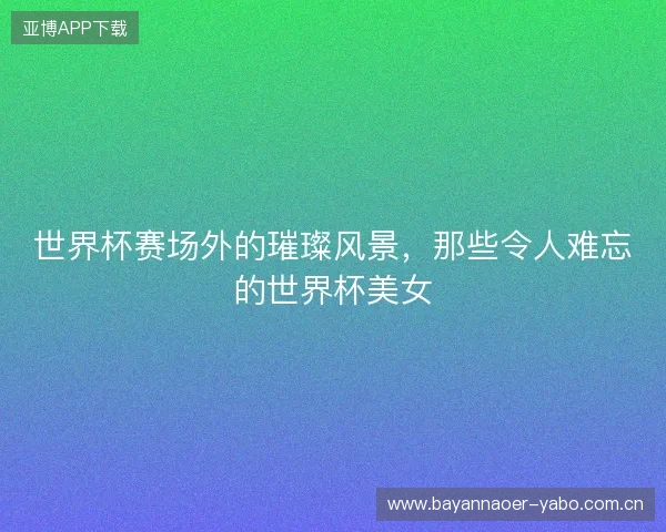 世界杯赛场外的璀璨风景，那些令人难忘的世界杯美女