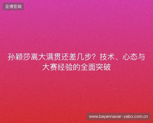 孙颖莎离大满贯还差几步？技术、心态与大赛经验的全面突破